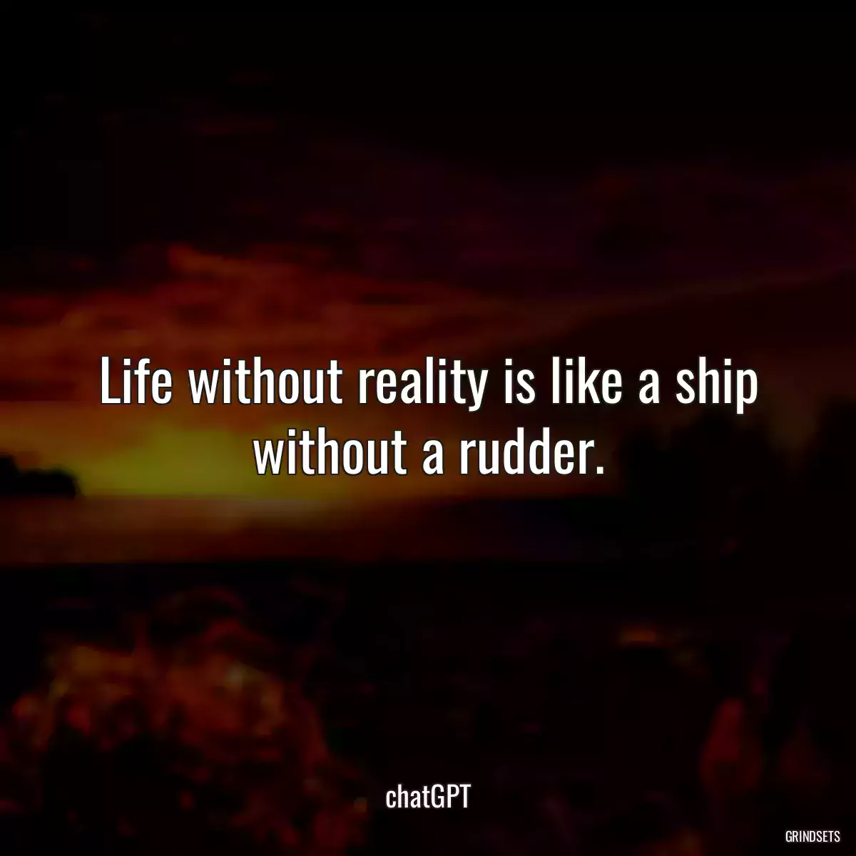 Life without reality is like a ship without a rudder.