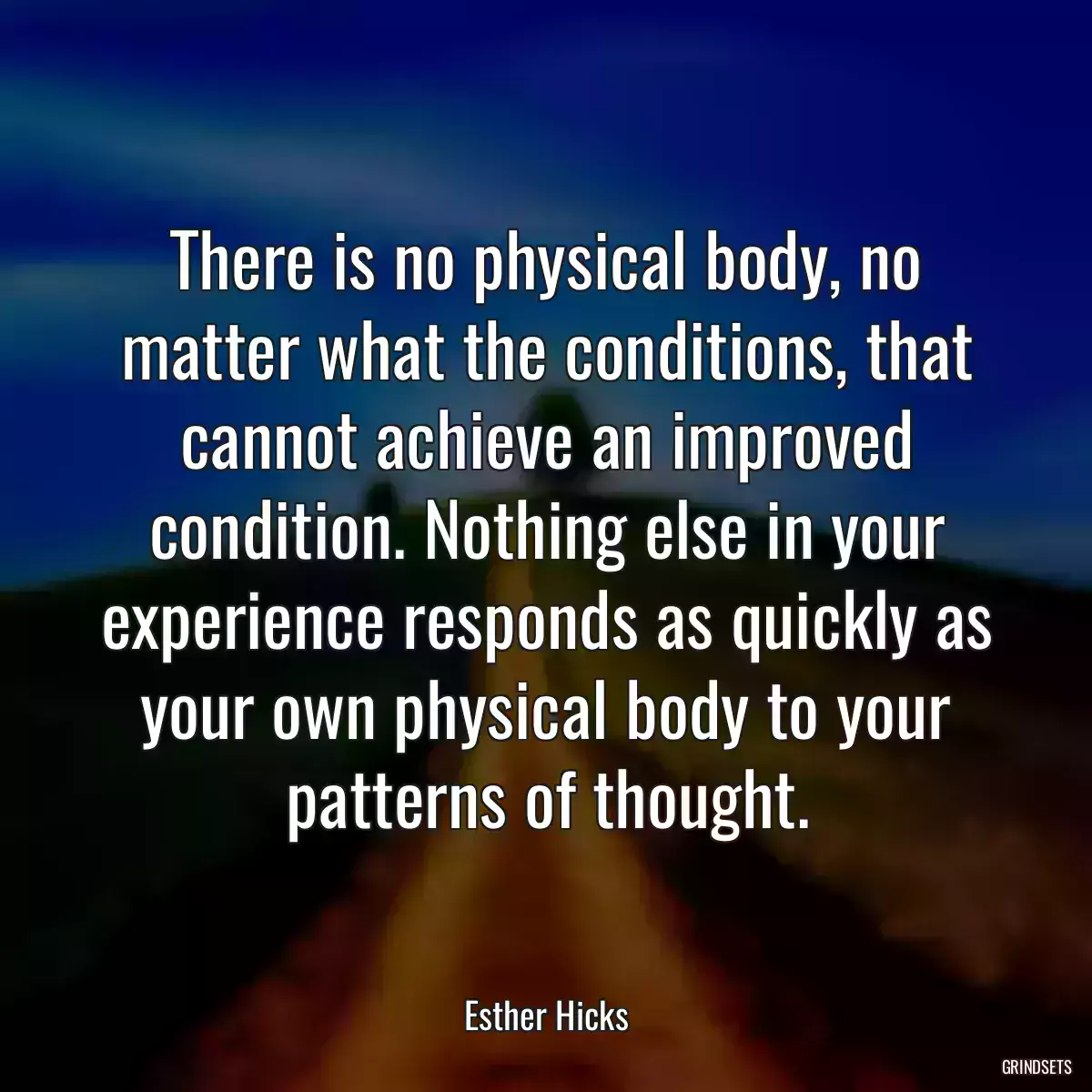 There is no physical body, no matter what the conditions, that cannot achieve an improved condition. Nothing else in your experience responds as quickly as your own physical body to your patterns of thought.