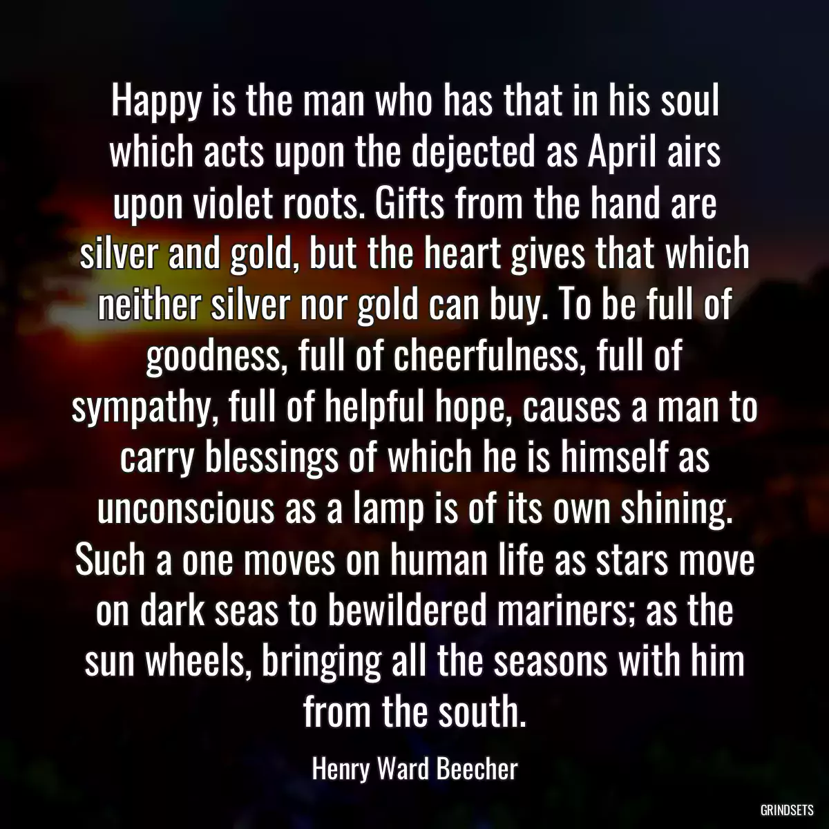 Happy is the man who has that in his soul which acts upon the dejected as April airs upon violet roots. Gifts from the hand are silver and gold, but the heart gives that which neither silver nor gold can buy. To be full of goodness, full of cheerfulness, full of sympathy, full of helpful hope, causes a man to carry blessings of which he is himself as unconscious as a lamp is of its own shining. Such a one moves on human life as stars move on dark seas to bewildered mariners; as the sun wheels, bringing all the seasons with him from the south.