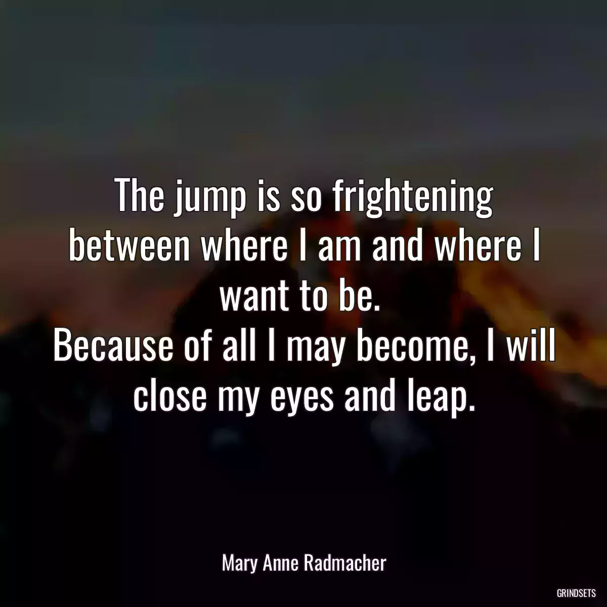 The jump is so frightening between where I am and where I want to be. 
Because of all I may become, I will close my eyes and leap.