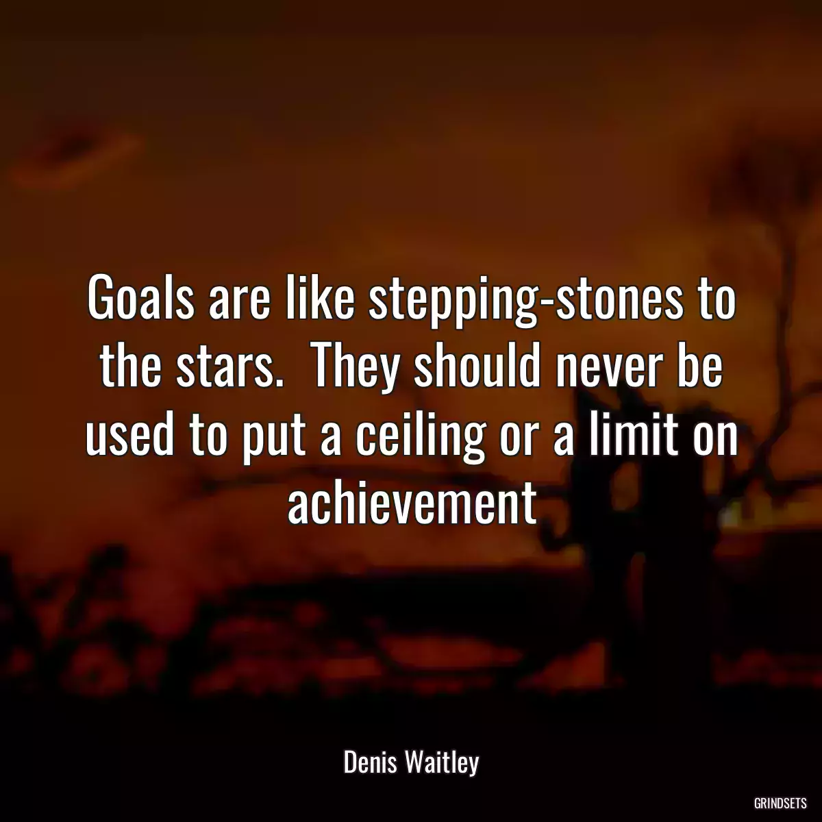 Goals are like stepping-stones to the stars.  They should never be used to put a ceiling or a limit on achievement