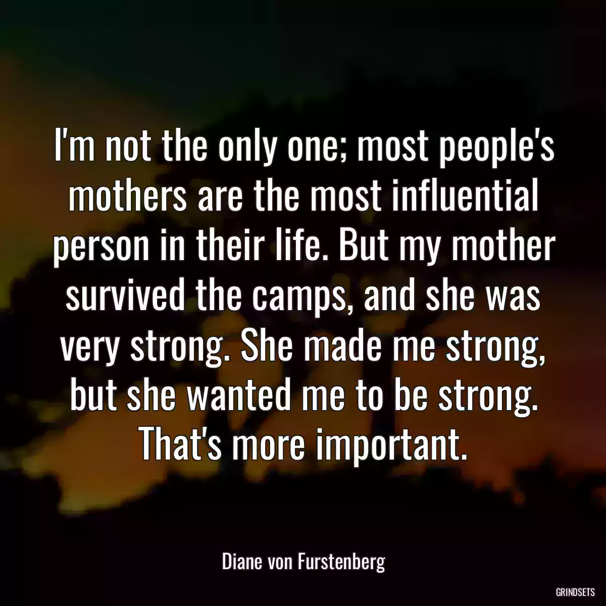 I\'m not the only one; most people\'s mothers are the most influential person in their life. But my mother survived the camps, and she was very strong. She made me strong, but she wanted me to be strong. That\'s more important.