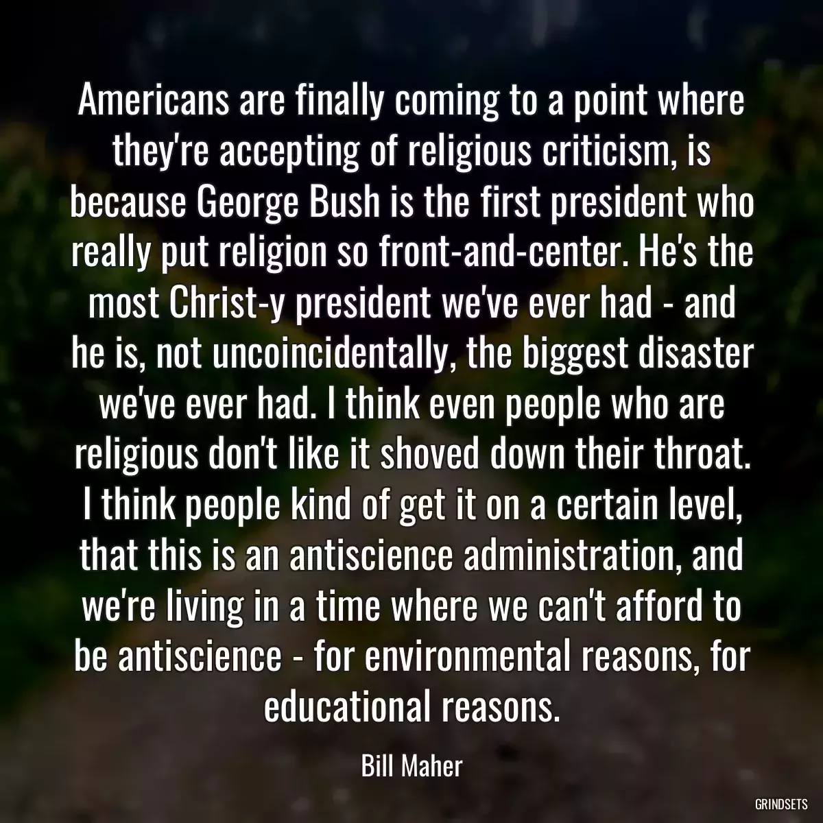 Americans are finally coming to a point where they\'re accepting of religious criticism, is because George Bush is the first president who really put religion so front-and-center. He\'s the most Christ-y president we\'ve ever had - and he is, not uncoincidentally, the biggest disaster we\'ve ever had. I think even people who are religious don\'t like it shoved down their throat. I think people kind of get it on a certain level, that this is an antiscience administration, and we\'re living in a time where we can\'t afford to be antiscience - for environmental reasons, for educational reasons.