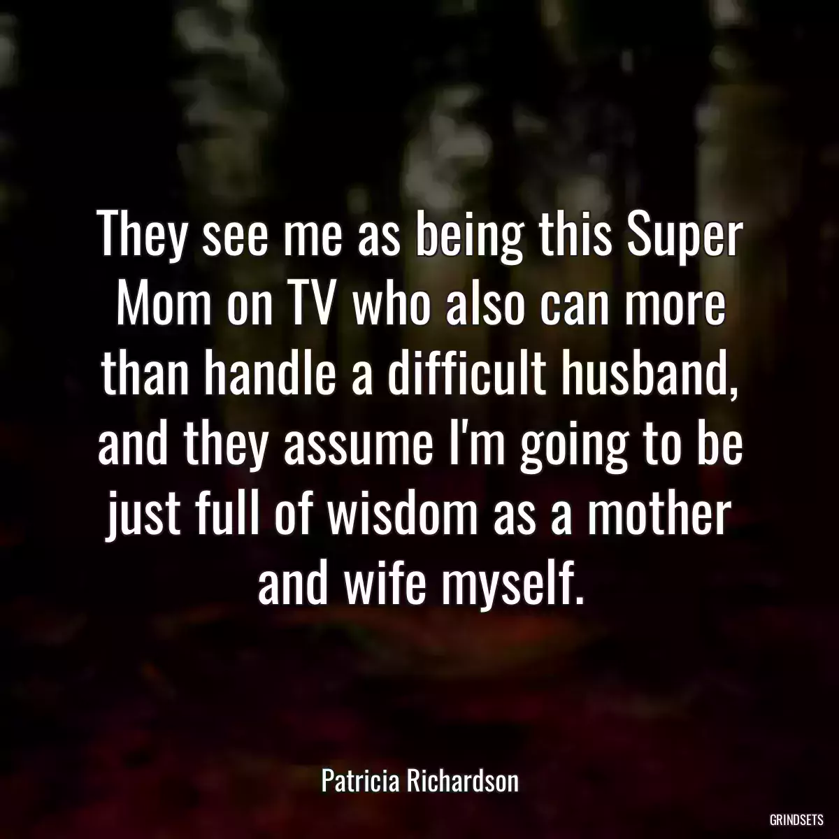 They see me as being this Super Mom on TV who also can more than handle a difficult husband, and they assume I\'m going to be just full of wisdom as a mother and wife myself.