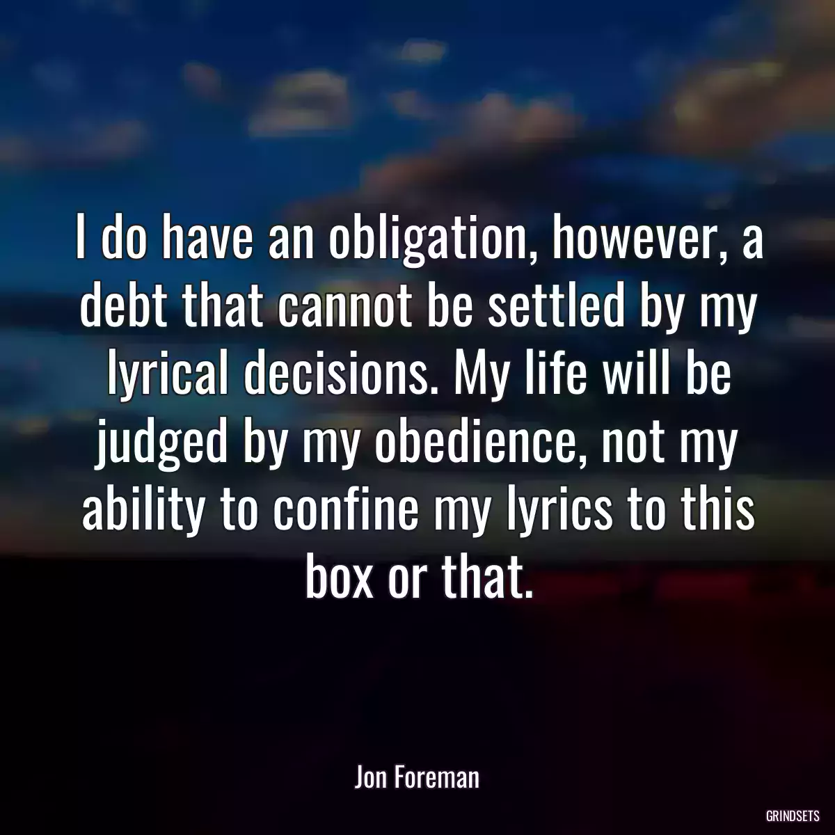 I do have an obligation, however, a debt that cannot be settled by my lyrical decisions. My life will be judged by my obedience, not my ability to confine my lyrics to this box or that.