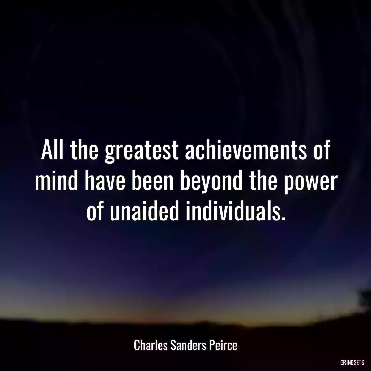 All the greatest achievements of mind have been beyond the power of unaided individuals.