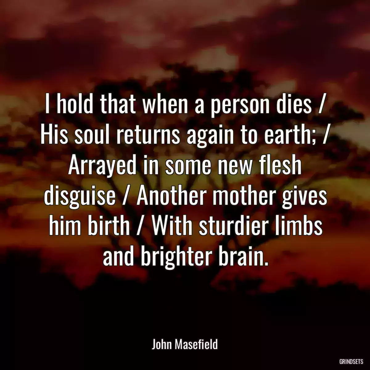 I hold that when a person dies / His soul returns again to earth; / Arrayed in some new flesh disguise / Another mother gives him birth / With sturdier limbs and brighter brain.