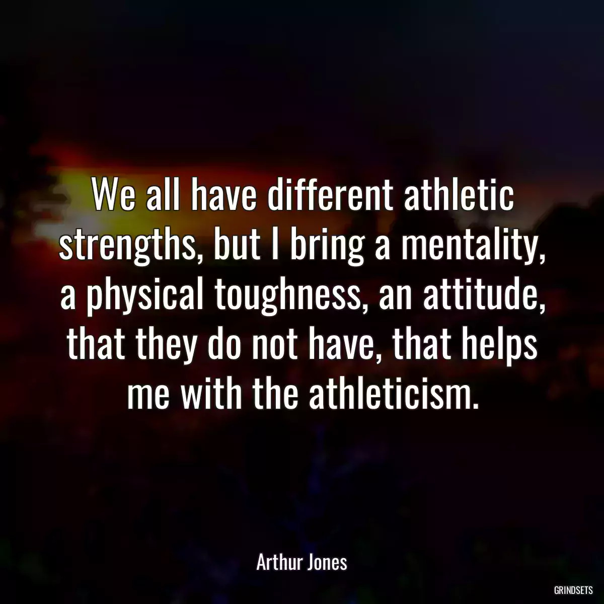 We all have different athletic strengths, but I bring a mentality, a physical toughness, an attitude, that they do not have, that helps me with the athleticism.