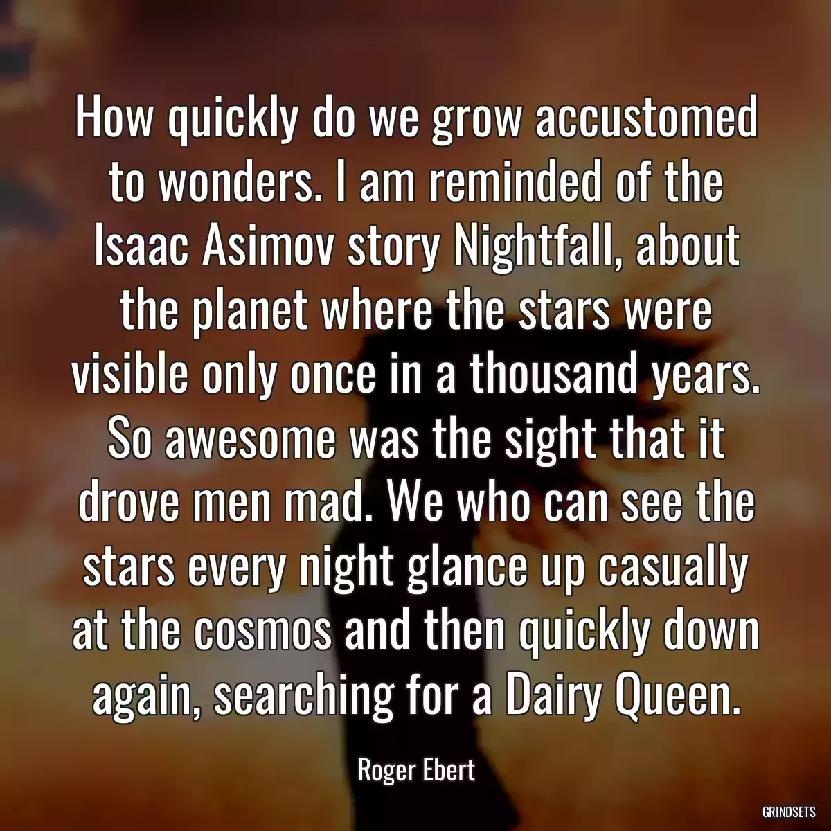 How quickly do we grow accustomed to wonders. I am reminded of the Isaac Asimov story Nightfall, about the planet where the stars were visible only once in a thousand years. So awesome was the sight that it drove men mad. We who can see the stars every night glance up casually at the cosmos and then quickly down again, searching for a Dairy Queen.