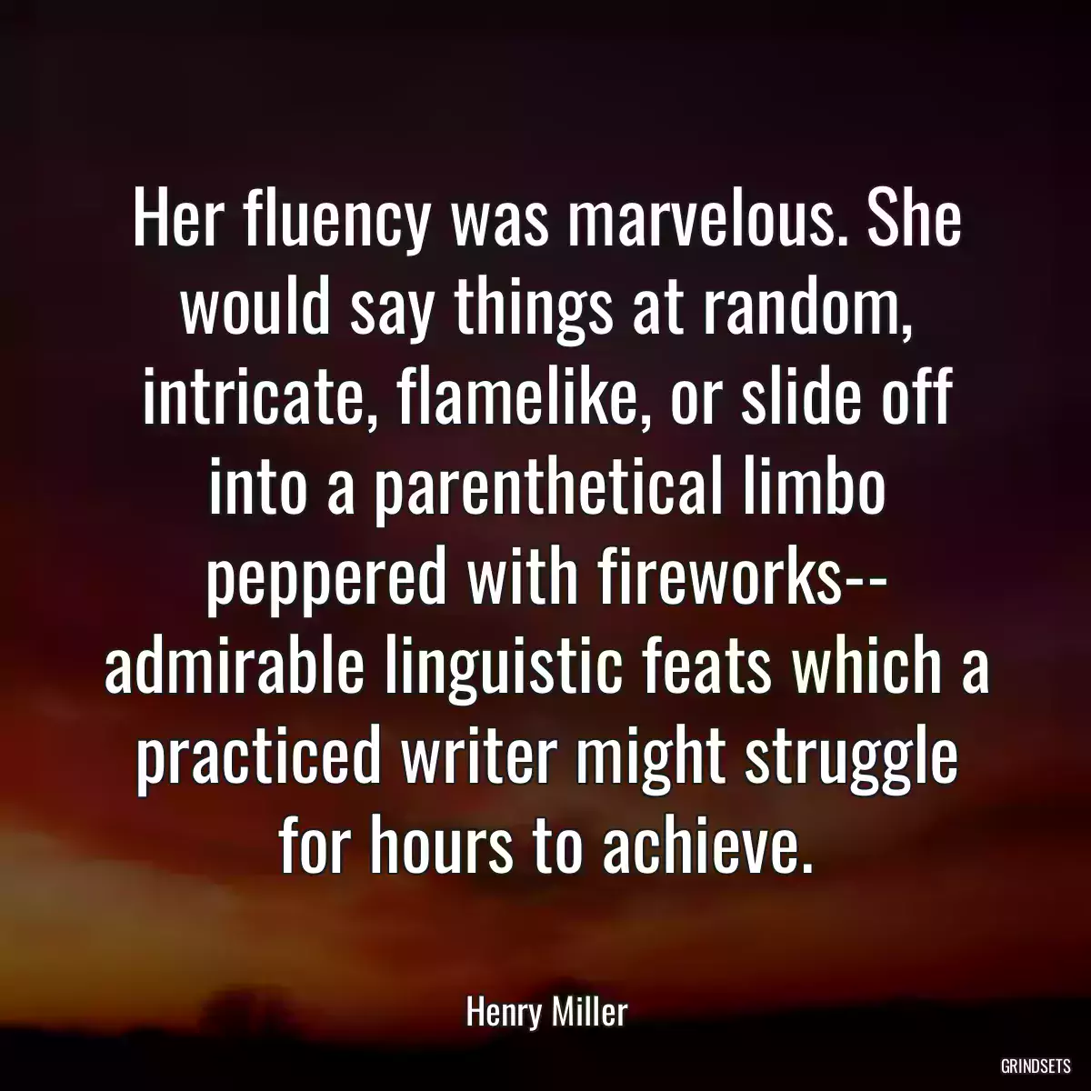 Her fluency was marvelous. She would say things at random, intricate, flamelike, or slide off into a parenthetical limbo peppered with fireworks-- admirable linguistic feats which a practiced writer might struggle for hours to achieve.