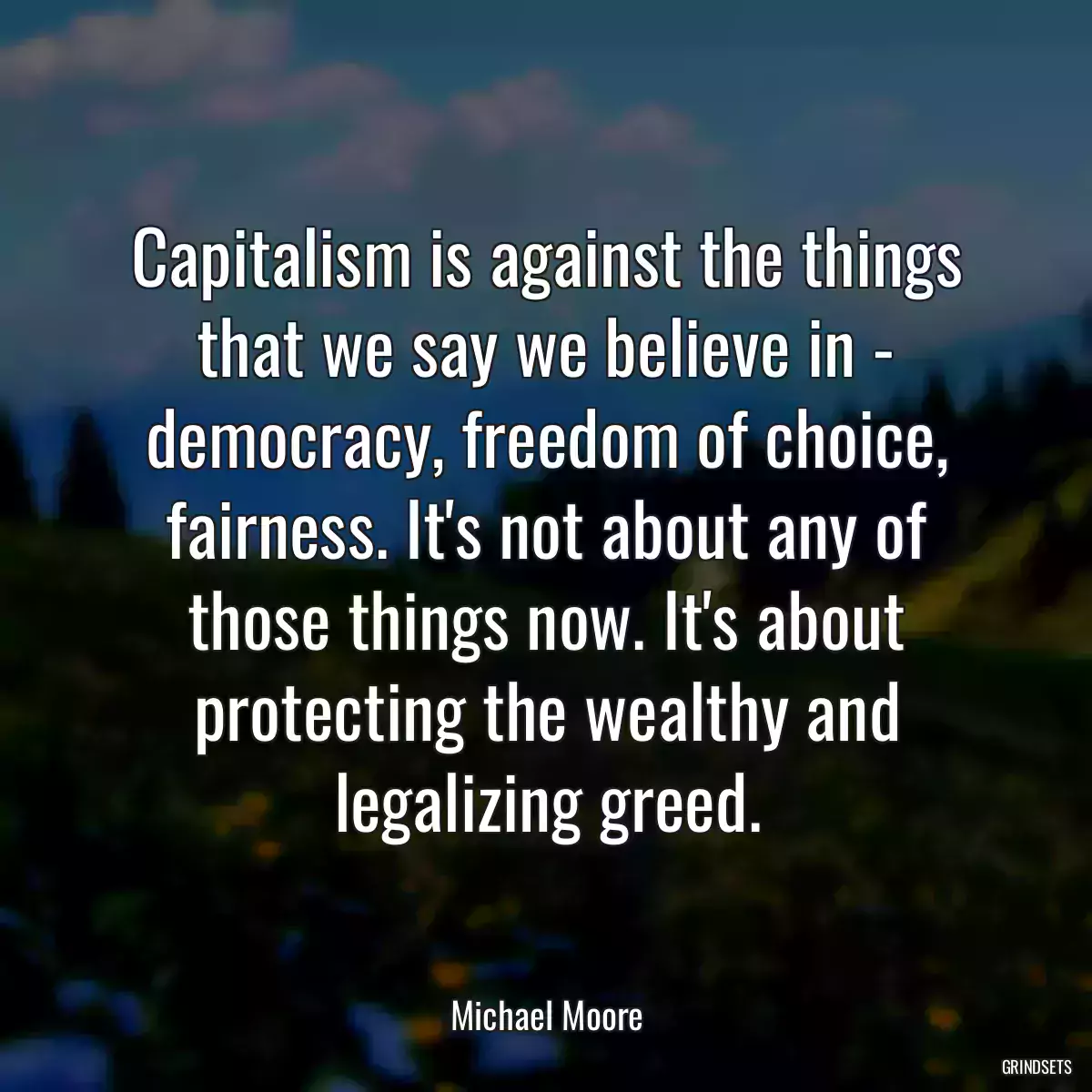 Capitalism is against the things that we say we believe in - democracy, freedom of choice, fairness. It\'s not about any of those things now. It\'s about protecting the wealthy and legalizing greed.