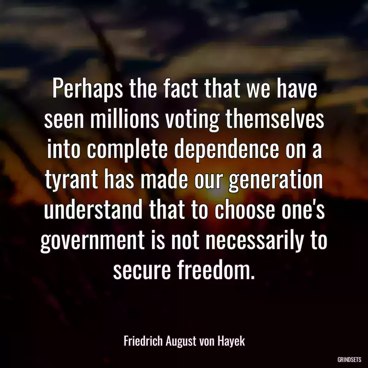 Perhaps the fact that we have seen millions voting themselves into complete dependence on a tyrant has made our generation understand that to choose one\'s government is not necessarily to secure freedom.