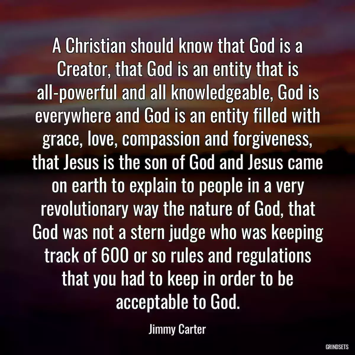 A Christian should know that God is a Creator, that God is an entity that is all-powerful and all knowledgeable, God is everywhere and God is an entity filled with grace, love, compassion and forgiveness, that Jesus is the son of God and Jesus came on earth to explain to people in a very revolutionary way the nature of God, that God was not a stern judge who was keeping track of 600 or so rules and regulations that you had to keep in order to be acceptable to God.