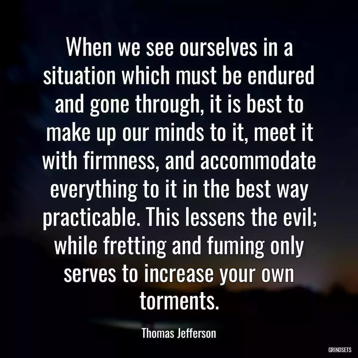 When we see ourselves in a situation which must be endured and gone through, it is best to make up our minds to it, meet it with firmness, and accommodate everything to it in the best way practicable. This lessens the evil; while fretting and fuming only serves to increase your own torments.