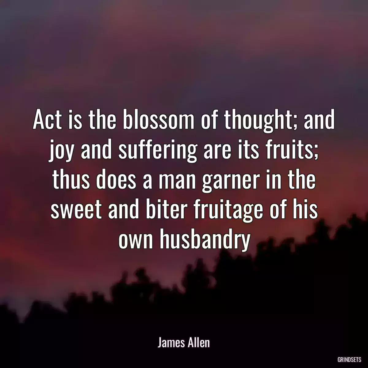 Act is the blossom of thought; and joy and suffering are its fruits; thus does a man garner in the sweet and biter fruitage of his own husbandry