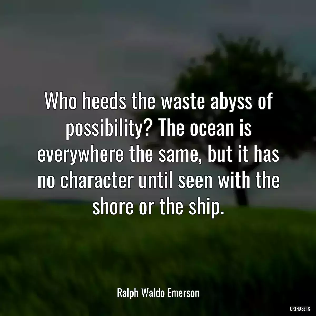 Who heeds the waste abyss of possibility? The ocean is everywhere the same, but it has no character until seen with the shore or the ship.