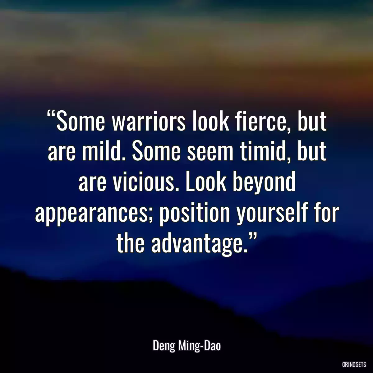 “Some warriors look fierce, but are mild. Some seem timid, but are vicious. Look beyond appearances; position yourself for the advantage.”