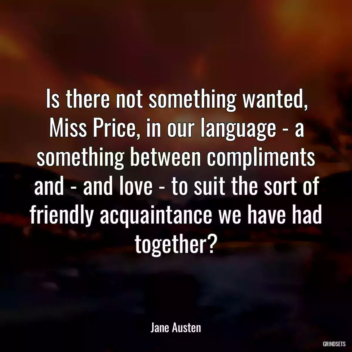 Is there not something wanted, Miss Price, in our language - a something between compliments and - and love - to suit the sort of friendly acquaintance we have had together?