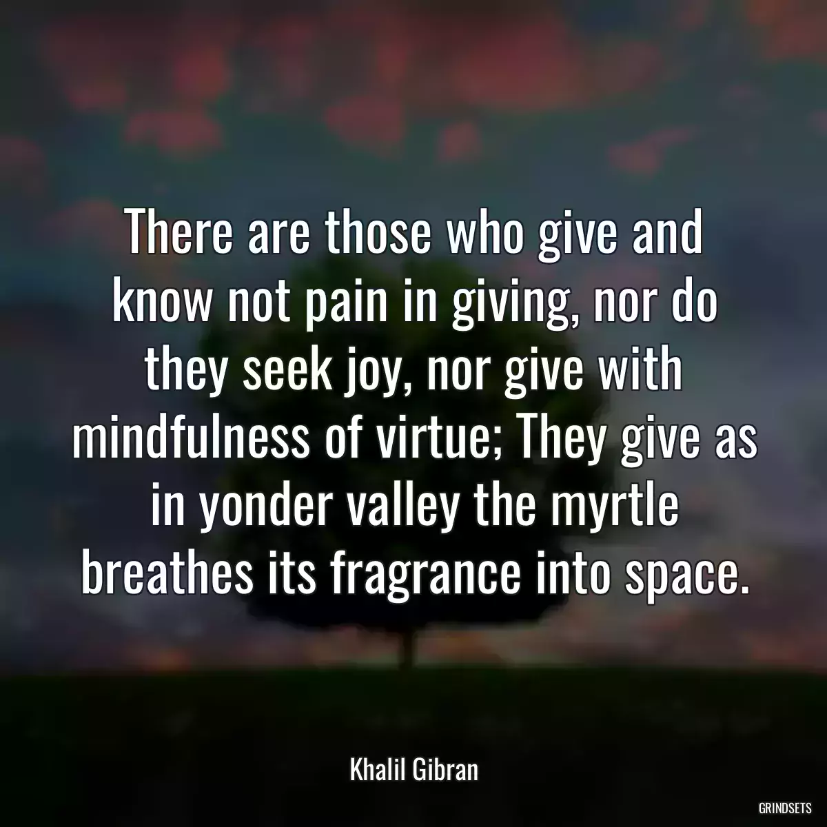 There are those who give and know not pain in giving, nor do they seek joy, nor give with mindfulness of virtue; They give as in yonder valley the myrtle breathes its fragrance into space.