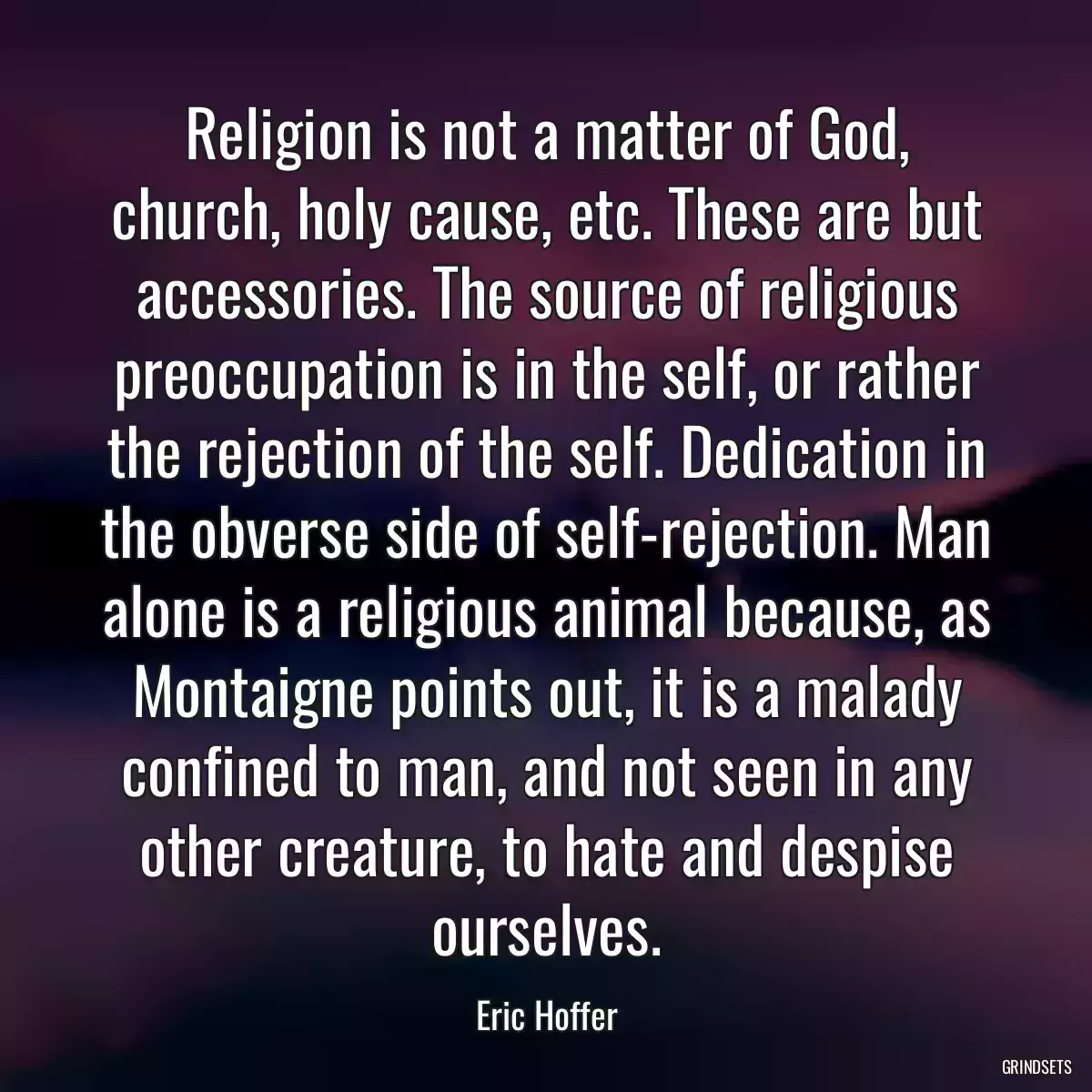 Religion is not a matter of God, church, holy cause, etc. These are but accessories. The source of religious preoccupation is in the self, or rather the rejection of the self. Dedication in the obverse side of self-rejection. Man alone is a religious animal because, as Montaigne points out, it is a malady confined to man, and not seen in any other creature, to hate and despise ourselves.