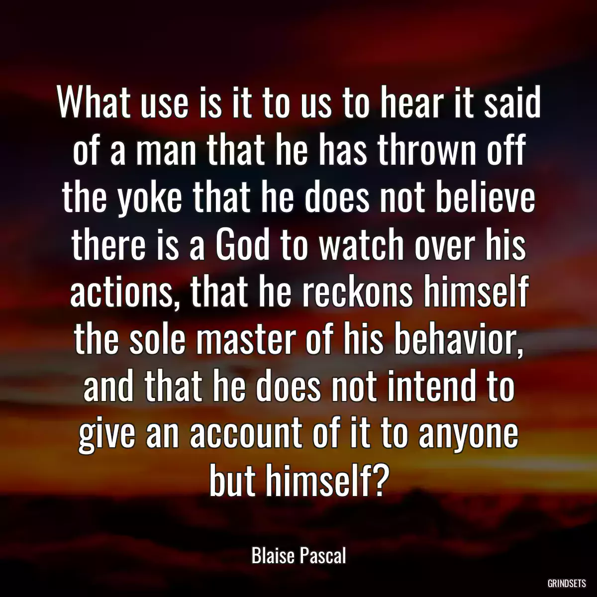 What use is it to us to hear it said of a man that he has thrown off the yoke that he does not believe there is a God to watch over his actions, that he reckons himself the sole master of his behavior, and that he does not intend to give an account of it to anyone but himself?