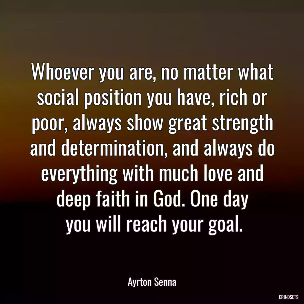 Whoever you are, no matter what social position you have, rich or poor, always show great strength and determination, and always do everything with much love and deep faith in God. One day
 you will reach your goal.