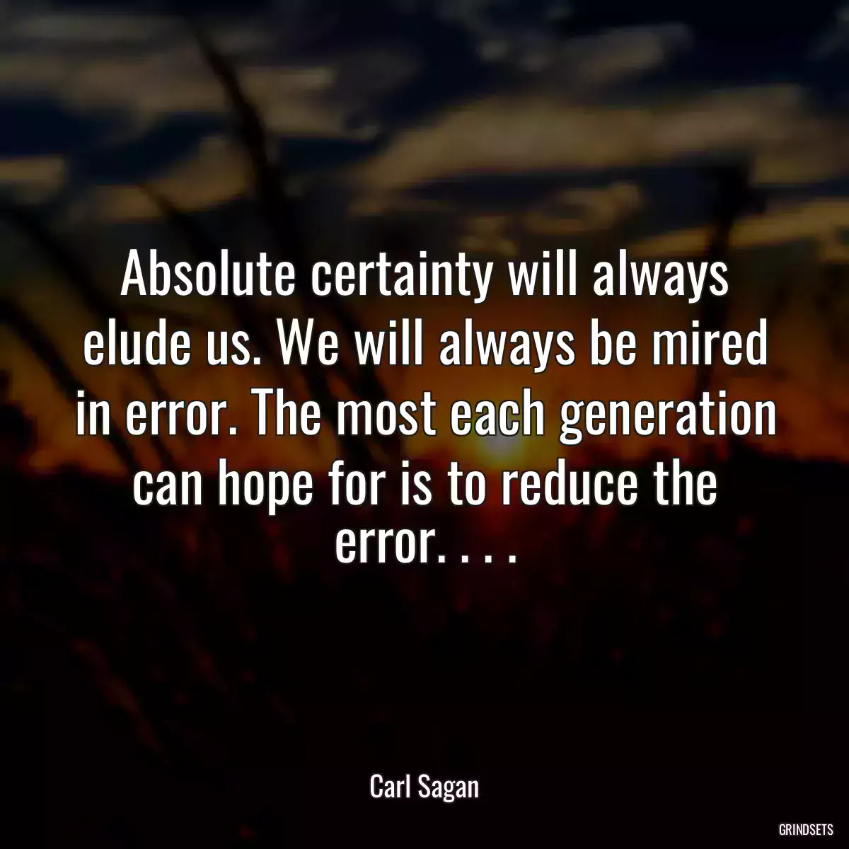 Absolute certainty will always elude us. We will always be mired in error. The most each generation can hope for is to reduce the error. . . .