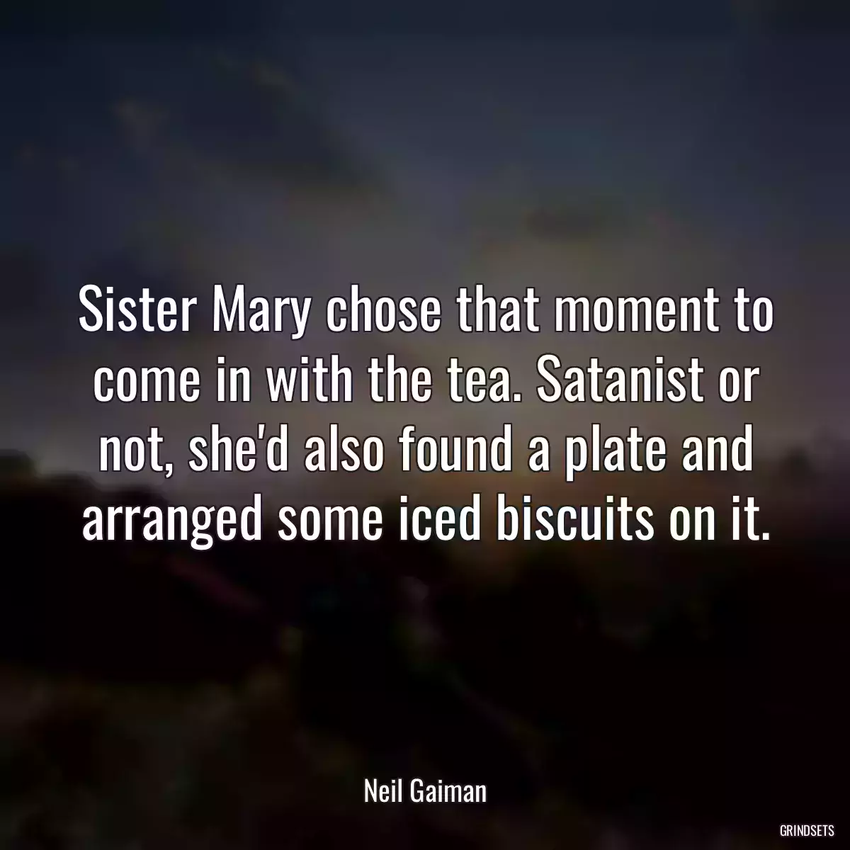 Sister Mary chose that moment to come in with the tea. Satanist or not, she\'d also found a plate and arranged some iced biscuits on it.