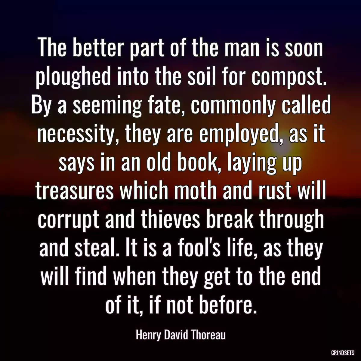 The better part of the man is soon ploughed into the soil for compost. By a seeming fate, commonly called necessity, they are employed, as it says in an old book, laying up treasures which moth and rust will corrupt and thieves break through and steal. It is a fool\'s life, as they will find when they get to the end of it, if not before.