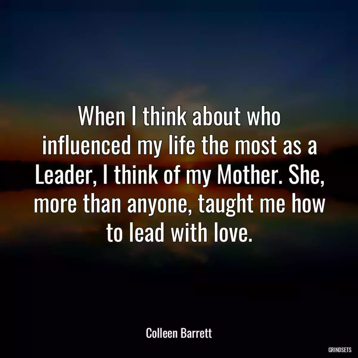 When I think about who influenced my life the most as a Leader, I think of my Mother. She, more than anyone, taught me how to lead with love.