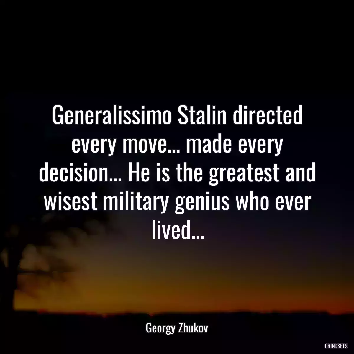 Generalissimo Stalin directed every move... made every decision... He is the greatest and wisest military genius who ever lived...