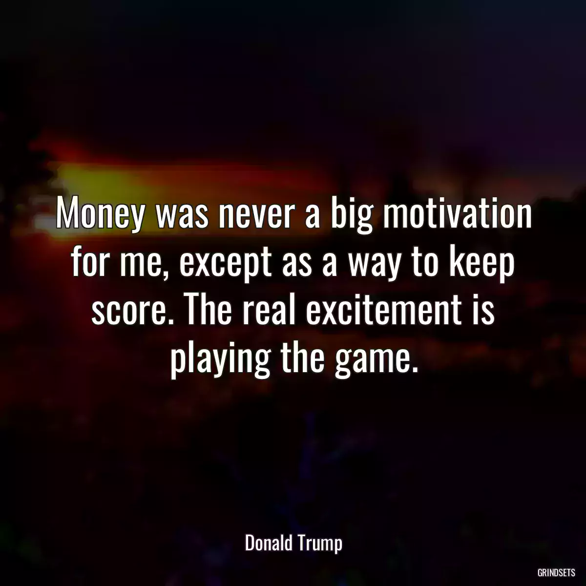 Money was never a big motivation for me, except as a way to keep score. The real excitement is playing the game.