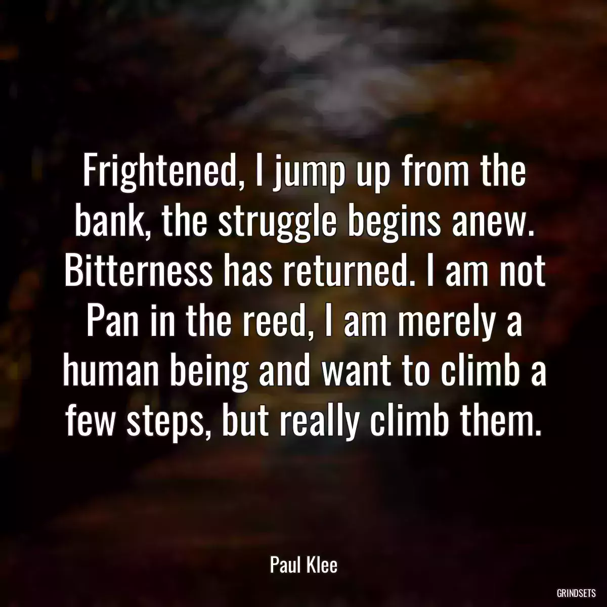 Frightened, I jump up from the bank, the struggle begins anew. Bitterness has returned. I am not Pan in the reed, I am merely a human being and want to climb a few steps, but really climb them.