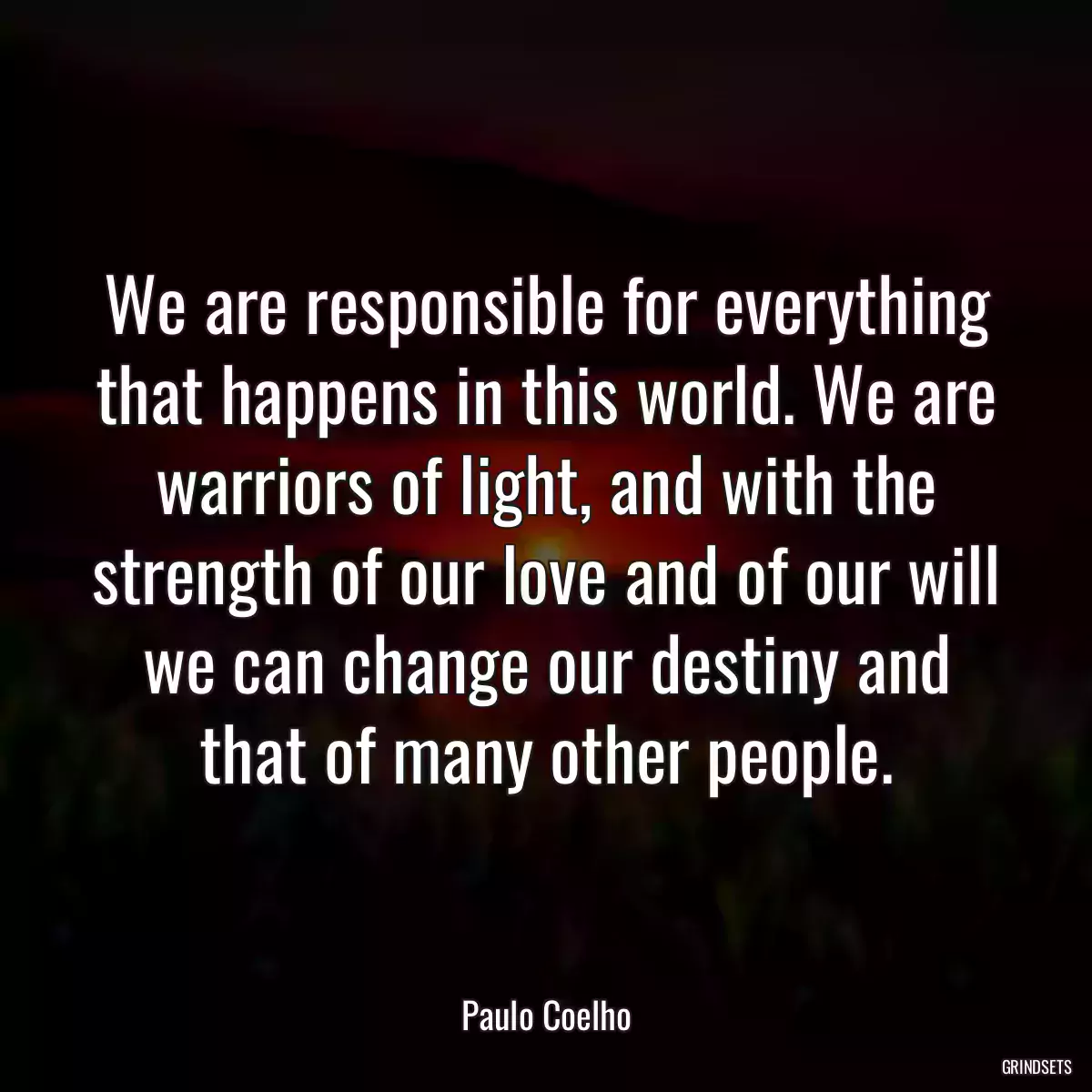 We are responsible for everything that happens in this world. We are warriors of light, and with the strength of our love and of our will we can change our destiny and that of many other people.