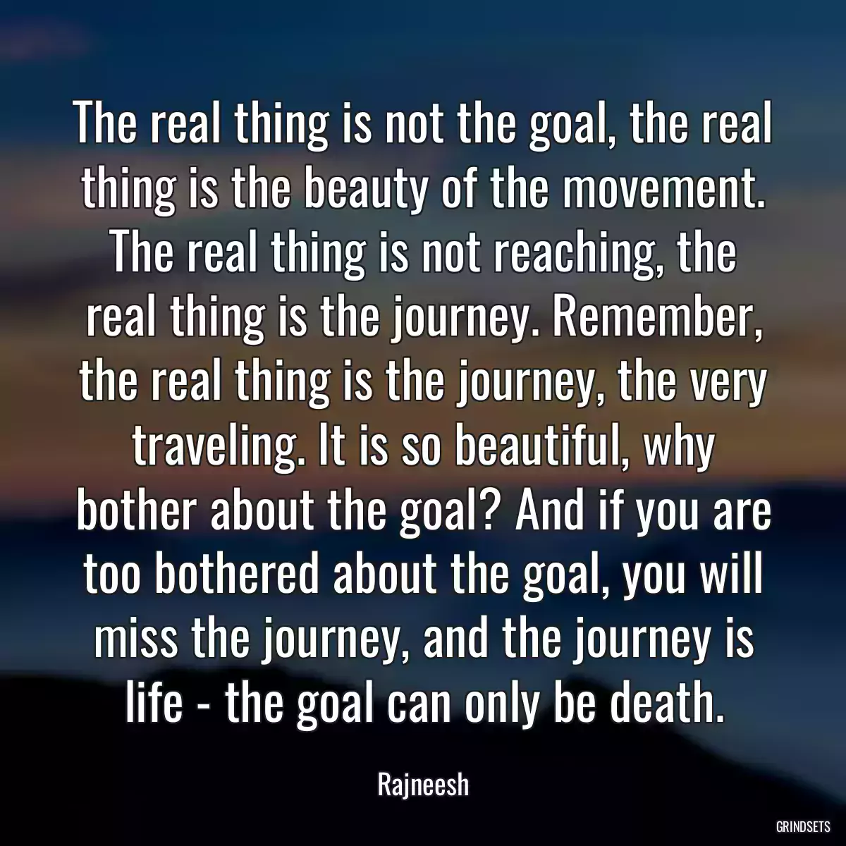 The real thing is not the goal, the real thing is the beauty of the movement. The real thing is not reaching, the real thing is the journey. Remember, the real thing is the journey, the very traveling. It is so beautiful, why bother about the goal? And if you are too bothered about the goal, you will miss the journey, and the journey is life - the goal can only be death.