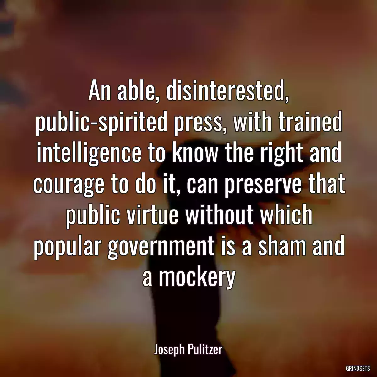 An able, disinterested, public-spirited press, with trained intelligence to know the right and courage to do it, can preserve that public virtue without which popular government is a sham and a mockery