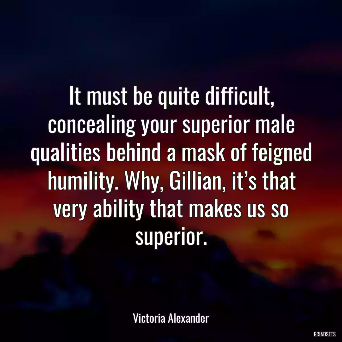 It must be quite difficult, concealing your superior male qualities behind a mask of feigned humility. Why, Gillian, it’s that very ability that makes us so superior.