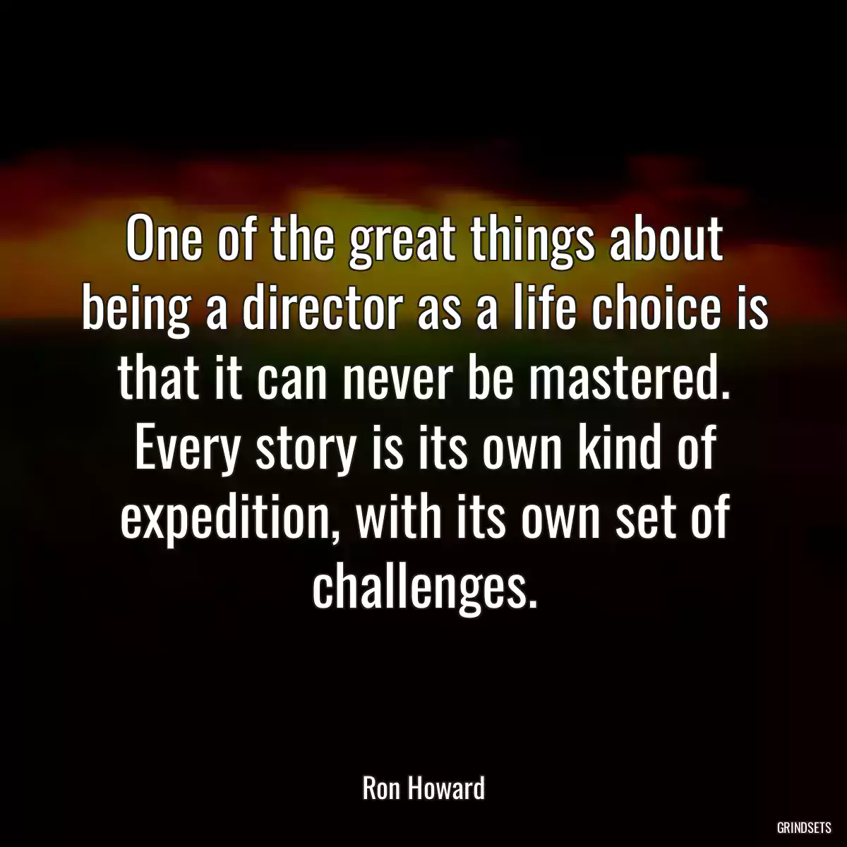 One of the great things about being a director as a life choice is that it can never be mastered. Every story is its own kind of expedition, with its own set of challenges.