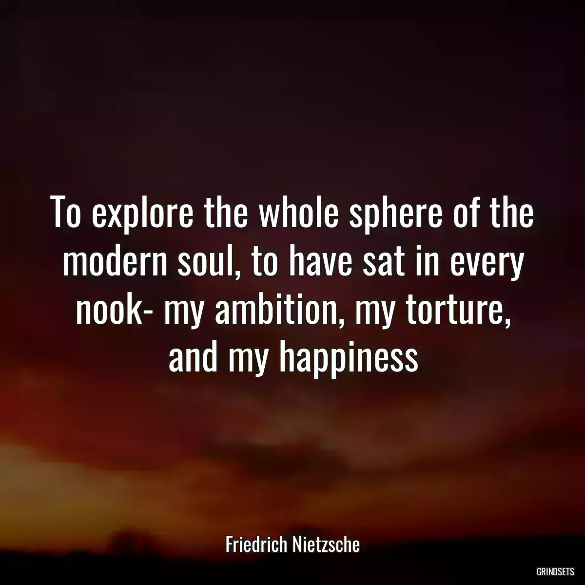 To explore the whole sphere of the modern soul, to have sat in every nook- my ambition, my torture, and my happiness