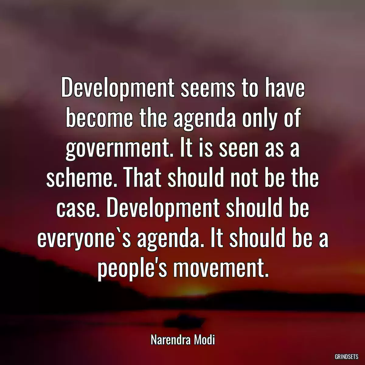 Development seems to have become the agenda only of government. It is seen as a scheme. That should not be the case. Development should be everyone`s agenda. It should be a people\'s movement.