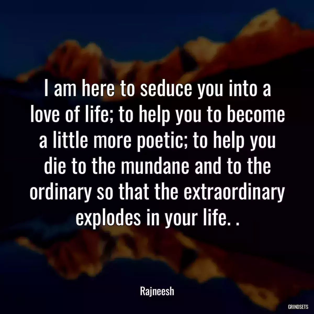 I am here to seduce you into a love of life; to help you to become a little more poetic; to help you die to the mundane and to the ordinary so that the extraordinary explodes in your life. .