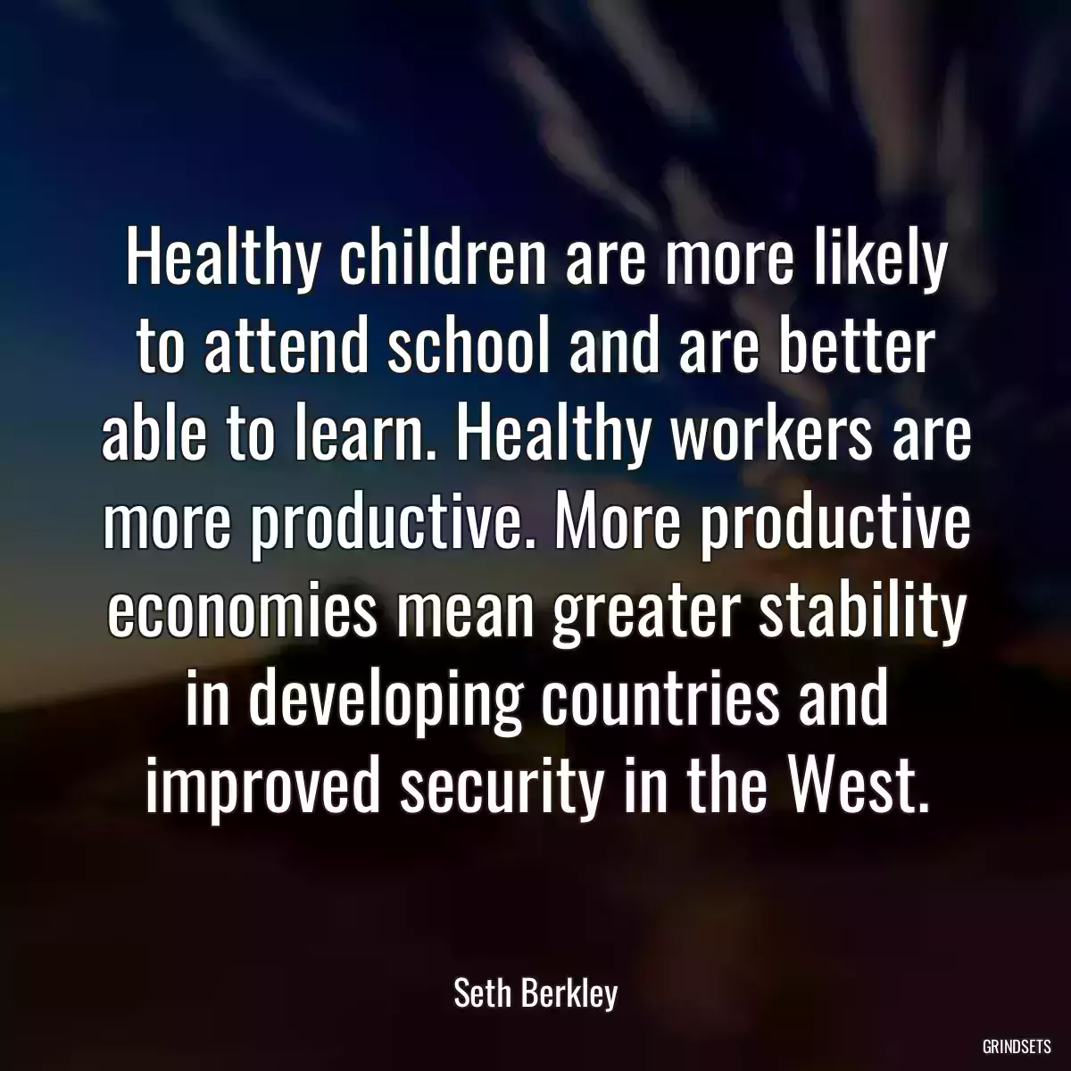 Healthy children are more likely to attend school and are better able to learn. Healthy workers are more productive. More productive economies mean greater stability in developing countries and improved security in the West.