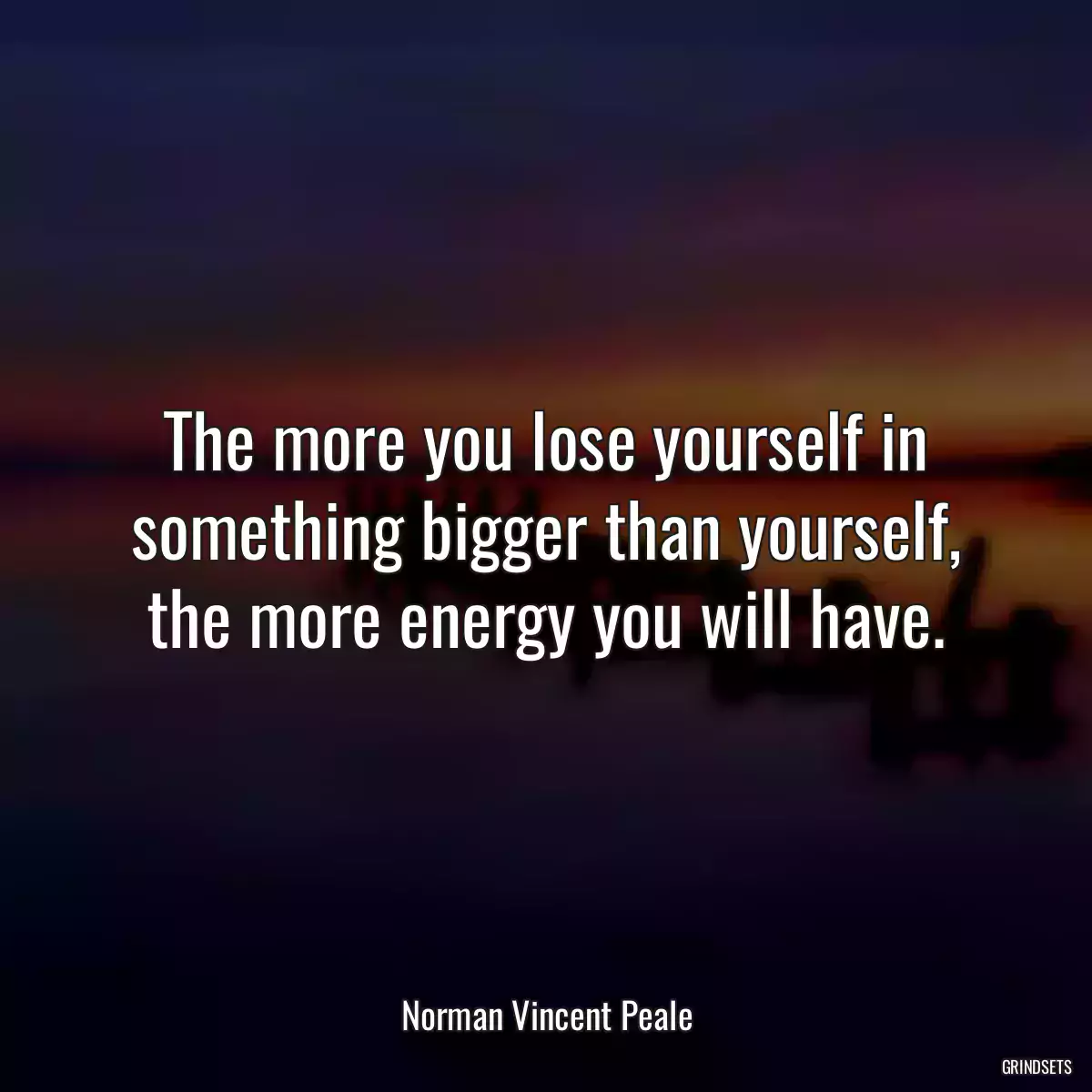 The more you lose yourself in something bigger than yourself, the more energy you will have.