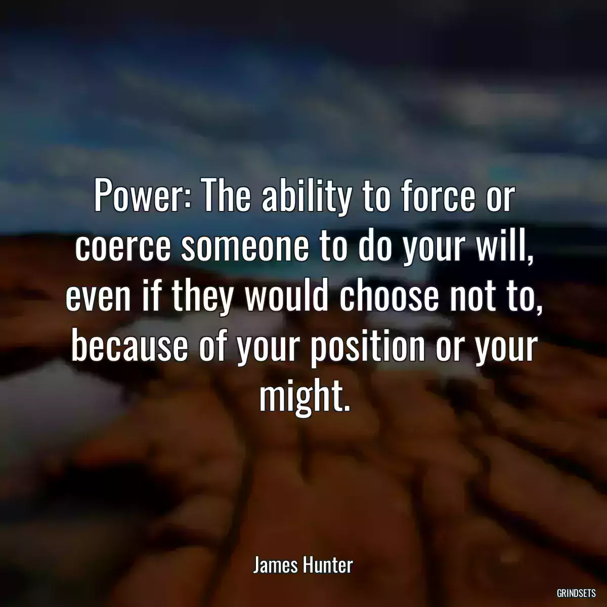 Power: The ability to force or coerce someone to do your will, even if they would choose not to, because of your position or your might.