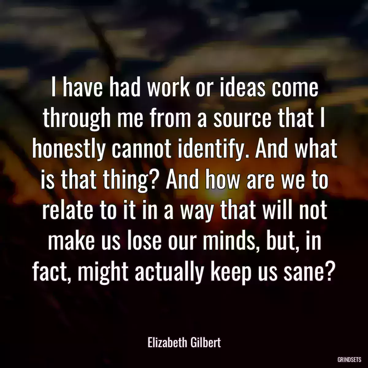 I have had work or ideas come through me from a source that I honestly cannot identify. And what is that thing? And how are we to relate to it in a way that will not make us lose our minds, but, in fact, might actually keep us sane?