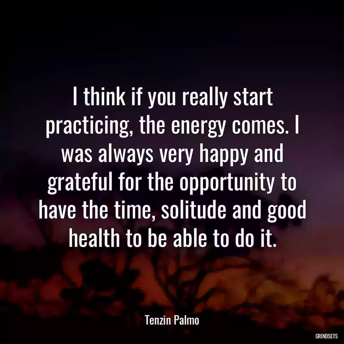 I think if you really start practicing, the energy comes. I was always very happy and grateful for the opportunity to have the time, solitude and good health to be able to do it.