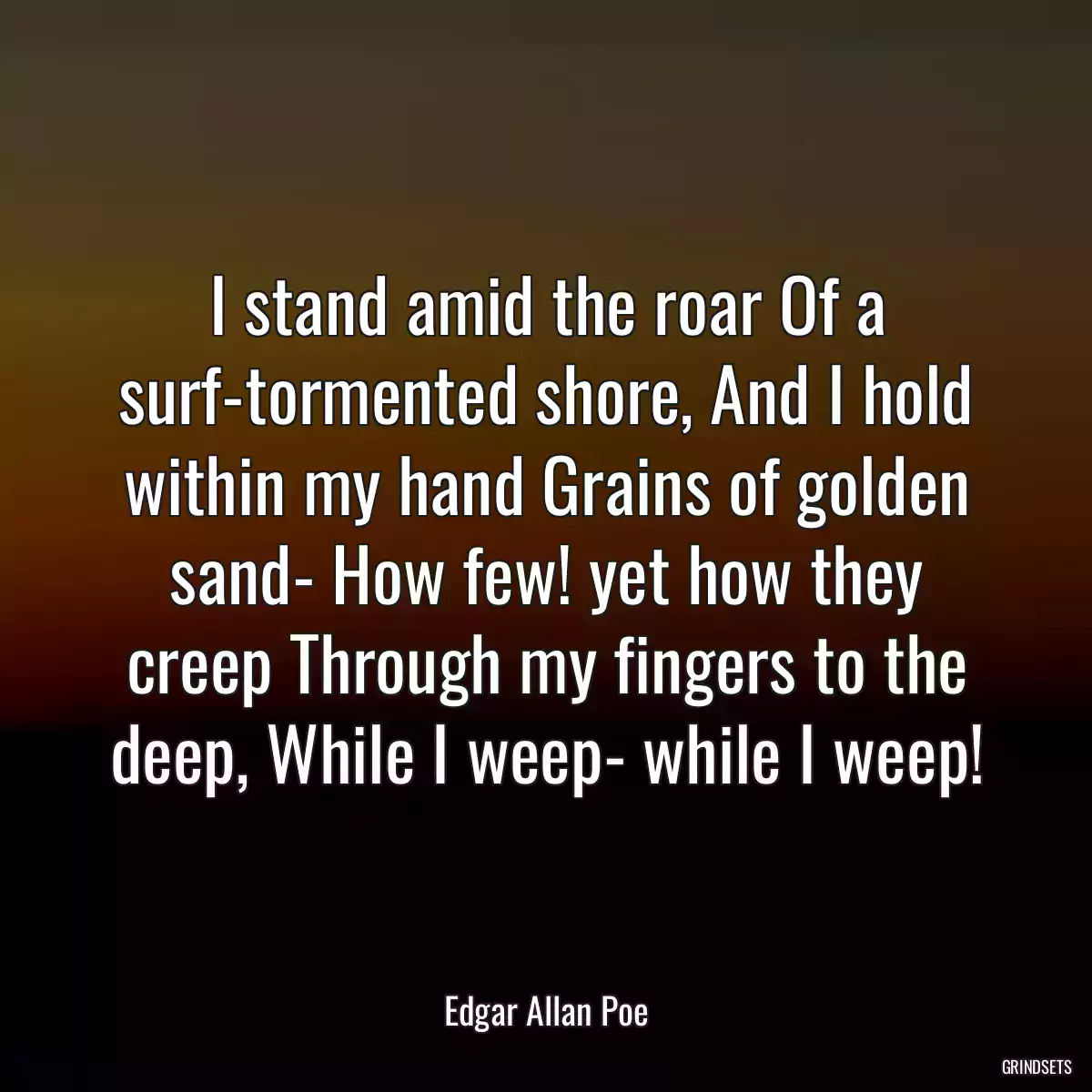 I stand amid the roar Of a surf-tormented shore, And I hold within my hand Grains of golden sand- How few! yet how they creep Through my fingers to the deep, While I weep- while I weep!