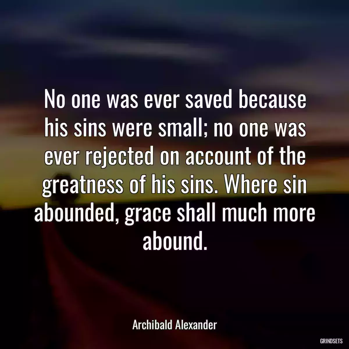 No one was ever saved because his sins were small; no one was ever rejected on account of the greatness of his sins. Where sin abounded, grace shall much more abound.