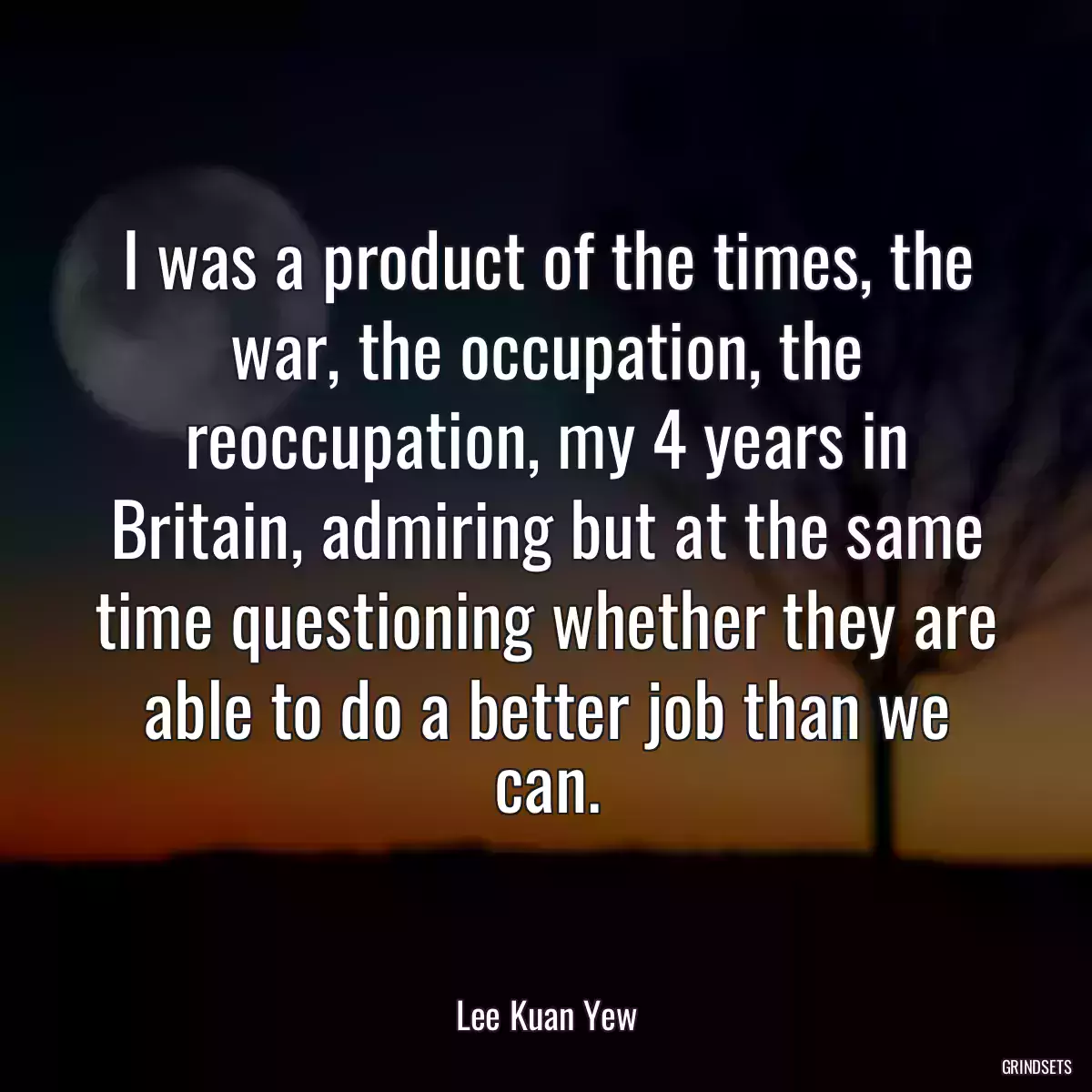 I was a product of the times, the war, the occupation, the reoccupation, my 4 years in Britain, admiring but at the same time questioning whether they are able to do a better job than we can.