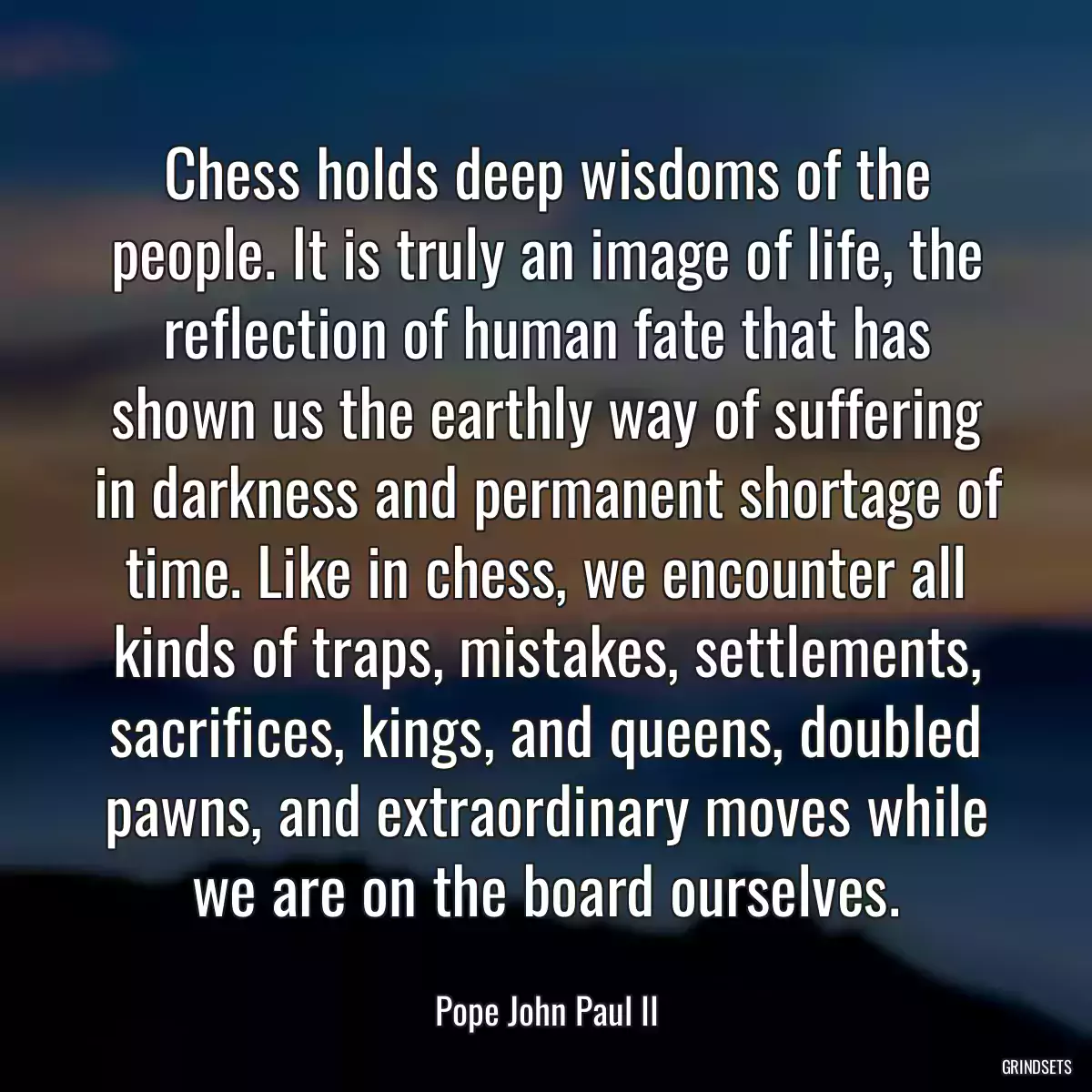 Chess holds deep wisdoms of the people. It is truly an image of life, the reflection of human fate that has shown us the earthly way of suffering in darkness and permanent shortage of time. Like in chess, we encounter all kinds of traps, mistakes, settlements, sacrifices, kings, and queens, doubled pawns, and extraordinary moves while we are on the board ourselves.